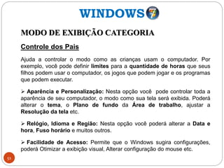 51
MODO DE EXIBIÇÃO CATEGORIA
Controle dos Pais
Ajuda a controlar o modo como as crianças usam o computador. Por
exemplo, você pode definir limites para a quantidade de horas que seus
filhos podem usar o computador, os jogos que podem jogar e os programas
que podem executar.
 Aparência e Personalização: Nesta opção você pode controlar toda a
aparência de seu computador, o modo como sua tela será exibida. Poderá
alterar o tema, o Plano de fundo da Área de trabalho, ajustar a
Resolução da tela etc.
 Relógio, Idioma e Região: Nesta opção você poderá alterar a Data e
hora, Fuso horário e muitos outros.
 Facilidade de Acesso: Permite que o Windows sugira configurações,
poderá Otimizar a exibição visual, Alterar configuração do mouse etc.
WINDOWS
 