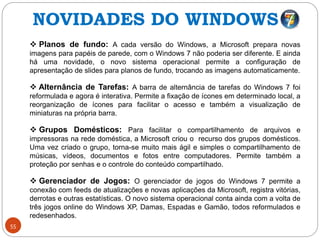 55
 Planos de fundo: A cada versão do Windows, a Microsoft prepara novas
imagens para papéis de parede, com o Windows 7 não poderia ser diferente. E ainda
há uma novidade, o novo sistema operacional permite a configuração de
apresentação de slides para planos de fundo, trocando as imagens automaticamente.
 Alternância de Tarefas: A barra de alternância de tarefas do Windows 7 foi
reformulada e agora é interativa. Permite a fixação de ícones em determinado local, a
reorganização de ícones para facilitar o acesso e também a visualização de
miniaturas na própria barra.
 Grupos Domésticos: Para facilitar o compartilhamento de arquivos e
impressoras na rede doméstica, a Microsoft criou o recurso dos grupos domésticos.
Uma vez criado o grupo, torna-se muito mais ágil e simples o compartilhamento de
músicas, vídeos, documentos e fotos entre computadores. Permite também a
proteção por senhas e o controle do conteúdo compartilhado.
 Gerenciador de Jogos: O gerenciador de jogos do Windows 7 permite a
conexão com feeds de atualizações e novas aplicações da Microsoft, registra vitórias,
derrotas e outras estatísticas. O novo sistema operacional conta ainda com a volta de
três jogos online do Windows XP, Damas, Espadas e Gamão, todos reformulados e
redesenhados.
NOVIDADES DO WINDOWS 7
 