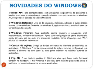57
 Modo XP: Para compatibilidade com programas corporativos de pequenas e
médias empresas, o novo sistema operacional conta com suporte ao modo Windows
XP, que pode ser baixado no site da Microsoft.
 Windows Defender: Livre-se de spywares, malwares, adwares e outras pragas
virtuais com o Windows Defender do Windows 7, agora mais limpo e mais simples de
ser configurado e usado.
 Windows Firewall: Para proteção contra crackers e programas mal-
intencionados, o Firewall do Windows. Agora com configuração de perfis alternáveis,
muito útil para uso da rede em ambientes variados, como shoppings com Wi-Fi
pública ou conexões residências.
 Central de Ações: Chega de balões de alerta do Windows atrapalhando os
aplicativos. O Windows 7 conta com a central de ações, recurso configurável que
permite a escolha do que pode ou não pode interferir no sistema durante as
aplicações.
 Flip 3D: É um feature padrão do Windows Vista que ficou muito funcional
também no Windows 7. No Windows 7 ele ficou com realismo para cada janela e
melhorou no reconhecimento de screens atualizadas.
NOVIDADES DO WINDOWS 7
 