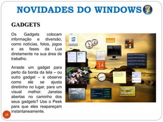 58
GADGETS
Os Gadgets colocam
informação e diversão,
como notícias, fotos, jogos
e as fases da Lua
diretamente na sua área de
trabalho.
Arraste um gadget para
perto da borda da tela – ou
outro gadget – e observe
como ele se ajusta
direitinho no lugar, para um
visual melhor. Janelas
abertas no caminho dos
seus gadgets? Use o Peek
para que eles reapareçam
instantaneamente.
NOVIDADES DO WINDOWS 7
 