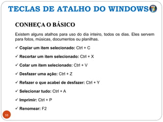 59
CONHEÇA O BÁSICO
Existem alguns atalhos para uso do dia inteiro, todos os dias. Eles servem
para fotos, músicas, documentos ou planilhas.
 Copiar um item selecionado: Ctrl + C
 Recortar um item selecionado: Ctrl + X
 Colar um item selecionado: Ctrl + V
 Desfazer uma ação: Ctrl + Z
 Refazer o que acabei de desfazer: Ctrl + Y
 Selecionar tudo: Ctrl + A
 Imprimir: Ctrl + P
 Renomear: F2
TECLAS DE ATALHO DO WINDOWS
 