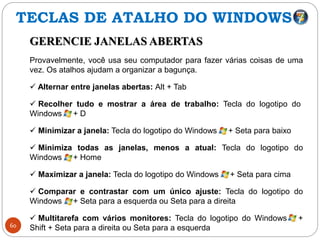 60
GERENCIE JANELAS ABERTAS
Provavelmente, você usa seu computador para fazer várias coisas de uma
vez. Os atalhos ajudam a organizar a bagunça.
 Alternar entre janelas abertas: Alt + Tab
 Recolher tudo e mostrar a área de trabalho: Tecla do logotipo do
Windows + D
 Minimizar a janela: Tecla do logotipo do Windows + Seta para baixo
 Minimiza todas as janelas, menos a atual: Tecla do logotipo do
Windows + Home
 Maximizar a janela: Tecla do logotipo do Windows + Seta para cima
 Comparar e contrastar com um único ajuste: Tecla do logotipo do
Windows + Seta para a esquerda ou Seta para a direita
 Multitarefa com vários monitores: Tecla do logotipo do Windows +
Shift + Seta para a direita ou Seta para a esquerda
TECLAS DE ATALHO DO WINDOWS
 