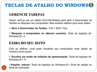 61
GERENCIE TAREFAS
Talvez você já use um atalho (Ctrl+Alt+Delete) para abrir o Gerenciador de
Tarefas ou bloquear seu computador. Mas existem atalhos para esse atalho.
 Abrir o Gerenciador de Tarefas : Ctrl + Shift + Esc
 Bloquear o computador ou alternar usuários: Tecla do logotipo do
Windows + L
EXIBA DO SEU JEITO
Com os atalhos, você pode visualizar seu computador mais rápido da
maneira como quiser.
 Escolha um modo de exibição de apresentação: Tecla do logotipo do
Windows + P
Ampliar, reduzir: Tecla do logotipo do Windows + Sinal de adição ou
Sinal de subtração
TECLAS DE ATALHO DO WINDOWS
 
