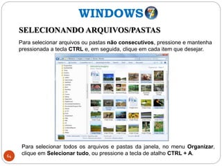 64
SELECIONANDO ARQUIVOS/PASTAS
Para selecionar arquivos ou pastas não consecutivos, pressione e mantenha
pressionada a tecla CTRL e, em seguida, clique em cada item que desejar.
WINDOWS
Para selecionar todos os arquivos e pastas da janela, no menu Organizar,
clique em Selecionar tudo, ou pressione a tecla de atalho CTRL + A.
 
