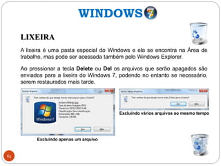 65
WINDOWS
LIXEIRA
A lixeira é uma pasta especial do Windows e ela se encontra na Área de
trabalho, mas pode ser acessada também pelo Windows Explorer.
Ao pressionar a tecla Delete ou Del os arquivos que serão apagados são
enviados para a lixeira do Windows 7, podendo no entanto se necessário,
serem restaurados mais tarde.
Excluindo apenas um arquivo
Excluíndo vários arquivos ao mesmo tempo
 