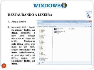 67
WINDOWS
RESTAURANDO A LIXEIRA
1. Abra a Lixeira
2. No menu terá o botão
Restaurar todos os
itens, selecione o
item que deseja
restaurar e clique no
botão Restaurar
este itens, caso seja
mais de um item,
clique Restaurar os
itens selecionados,
e caso seja todos os
itens, clique em
Restaurar todos os
itens.
 