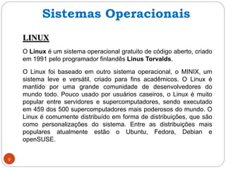 9
LINUX
O Linux é um sistema operacional gratuito de código aberto, criado
em 1991 pelo programador finlandês Linus Torvalds.
O Linux foi baseado em outro sistema operacional, o MINIX, um
sistema leve e versátil, criado para fins acadêmicos. O Linux é
mantido por uma grande comunidade de desenvolvedores do
mundo todo. Pouco usado por usuários caseiros, o Linux é muito
popular entre servidores e supercomputadores, sendo executado
em 459 dos 500 supercomputadores mais poderosos do mundo. O
Linux é comumente distribuído em forma de distribuições, que são
como personalizações do sistema. Entre as distribuições mais
populares atualmente estão o Ubuntu, Fedora, Debian e
openSUSE.
Sistemas Operacionais
 