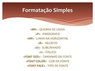 <BR> - QUEBRA DE LINHA
<P> - PARÁGRAFO
<HR> - LINHA NA HORIZONTAL
<B> - NEGRITO
<U> - SUBLINHADO
<I> - ITÁLICO
<FONT SIZE> - TAMANHO DA FONTE
<FONT COLOR> - COR DA FONTE
<FONT FACE> - TIPO DE FONTE
Formatação Simples
 