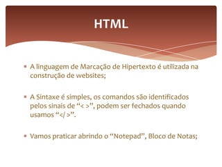 A linguagem de Marcação de Hipertexto é utilizada na
construção de websites;
A Sintaxe é simples, os comandos são identificados
pelos sinais de “< >”, podem ser fechados quando
usamos “</ >”.
Vamos praticar abrindo o “Notepad”, Bloco de Notas;
HTML
 