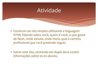 Construir um site simples utilizando a linguagem
HTML falando sobre você, quem é você, o que gosta
de fazer, onde estuda, onde mora, qual a carreira
profissional que você pretende seguir;
Salvar este site, sentando em dupla deve conter
informações sobre os 02 alunos;
Atividade
 