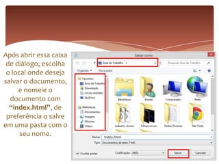 Após abrir essa caixa
de diálogo, escolha
o local onde deseja
salvar o documento,
e nomeie o
documento com
“index.html”, de
preferência o salve
em uma pasta com o
seu nome. Index.html
 