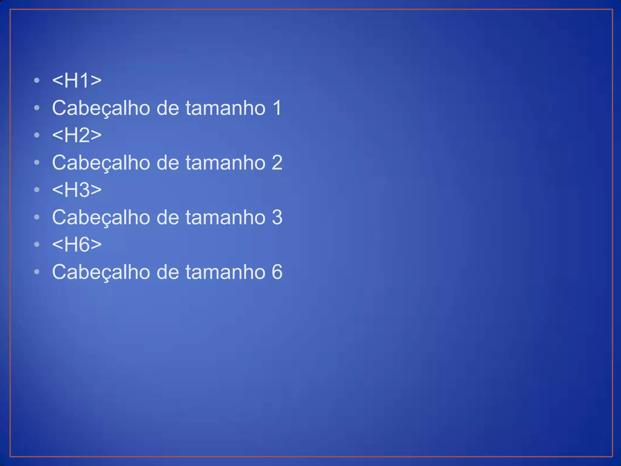 •   <H1>
•   Cabeçalho de tamanho 1
•   <H2>
•   Cabeçalho de tamanho 2
•   <H3>
•   Cabeçalho de tamanho 3
•   <H6>
•   Cabeçalho de tamanho 6
 