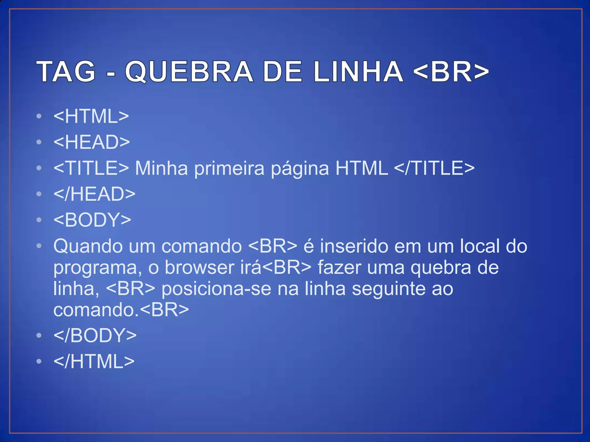 • <HTML>
• <HEAD>
• <TITLE> Minha primeira página HTML </TITLE>
• </HEAD>
• <BODY>
• Quando um comando <BR> é inserido em um local do
  programa, o browser irá<BR> fazer uma quebra de
  linha, <BR> posiciona-se na linha seguinte ao
  comando.<BR>
• </BODY>
• </HTML>
 