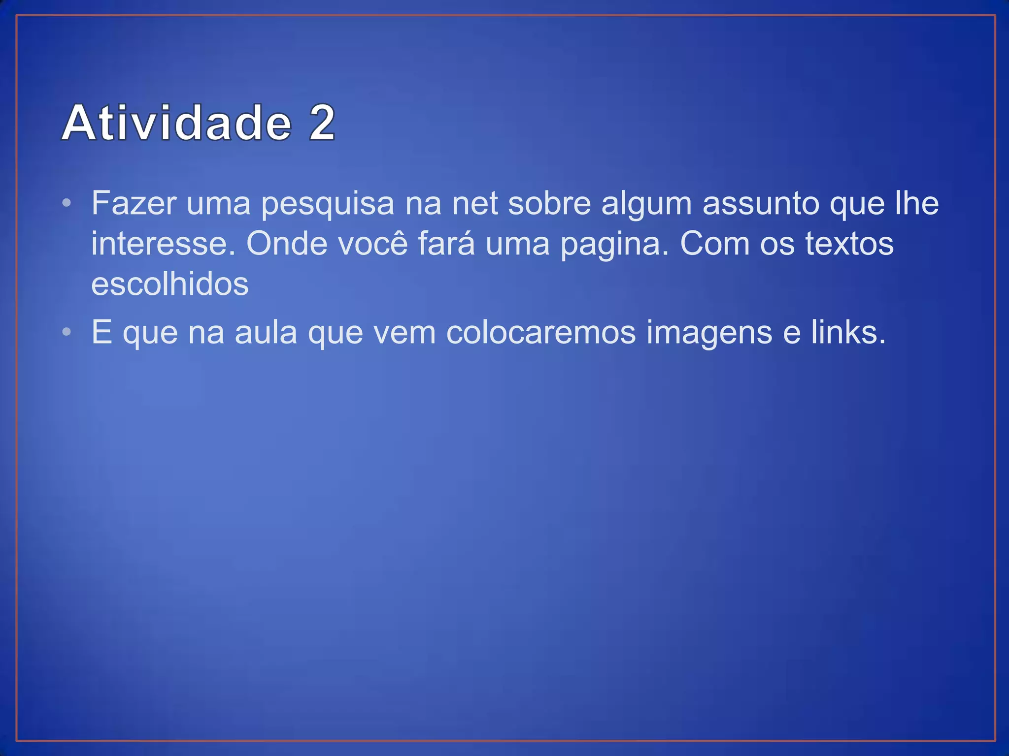 • Fazer uma pesquisa na net sobre algum assunto que lhe
  interesse. Onde você fará uma pagina. Com os textos
  escolhidos
• E que na aula que vem colocaremos imagens e links.
 