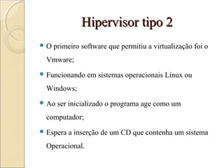 Hipervisor tipo 2Hipervisor tipo 2
 O primeiro software que permitiu a virtualização foi o
Vmware;
 Funcionando em sistemas operacionais Linux ou
Windows;
 Ao ser inicializado o programa age como um
computador;
 Espera a inserção de um CD que contenha um sistema
Operacional.
 