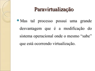 ParavirtualizaçãoParavirtualização
Mas tal processo possui uma grande
desvantagem que é a modificação do
sistema operacional onde o mesmo “sabe”
que está ocorrendo virtualização.
 