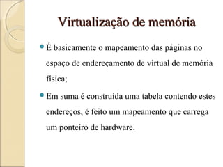 Virtualização de memóriaVirtualização de memória
É basicamente o mapeamento das páginas no
espaço de endereçamento de virtual de memória
física;
Em suma é construída uma tabela contendo estes
endereços, é feito um mapeamento que carrega
um ponteiro de hardware.
 