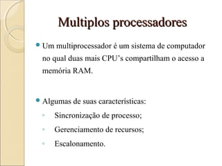 Multiplos processadoresMultiplos processadores
Um multiprocessador é um sistema de computador
no qual duas mais CPU’s compartilham o acesso a
memória RAM.
Algumas de suas características:
◦ Sincronização de processo;
◦ Gerenciamento de recursos;
◦ Escalonamento.
 