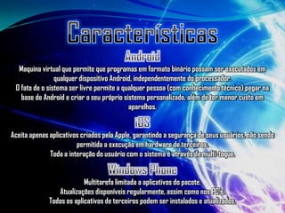 Maquina virtual que permite que programas em formato binário possam ser executados em
                qualquer dispositivo Android, independentemente do processador.
 O fato de o sistema ser livre permite a qualquer pessoa (com conhecimento técnico) pegar na
   base do Android e criar o seu próprio sistema personalizado, além de ter menor custo em
                                           aparelhos.


Aceita apenas aplicativos criados pela Apple, garantindo a segurança de seus usuários, não sendo
                        permitida a execução em hardware de terceiros.
              Toda a interação do usuário com o sistema é através de multi-toque.


                           Multitarefa limitada a aplicativos do pacote.
                 Atualizações disponíveis regularmente, assim como nos PC's.
              Todos os aplicativos de terceiros podem ser instalados e atualizados.
 