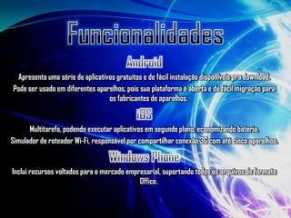 Apresenta uma série de aplicativos gratuitos e de fácil instalação disponíveis pra download.
Pode ser usado em diferentes aparelhos, pois sua plataforma é aberta e de fácil migração para
                                 os fabricantes de aparelhos.


      Multitarefa, podendo executar aplicativos em segundo plano, economizando bateria.
Simulador de roteador Wi-Fi, responsável por compartilhar conexão 3G com até cinco aparelhos.


Inclui recursos voltados para o mercado empresarial, suportando todos os arquivos de formato
                                            Office.
 