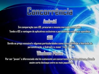 Em comparação com iOS, procuram o mesmo mercado consumidor.
    Tendo o iOS a vantagem de aplicativos exclusivos e portabilidade entre seus aparelhos.



  Devido ao preço acessível e algumas particularidades como compatibilidade e liberdade de
                      personalização, o Android é o maior “rival” do iOS.



Por ser “jovem” e diferenciado não há exatamente um concorrente para esse sistema, obtendo
                         assim certo destaque entre os mais populares.
 