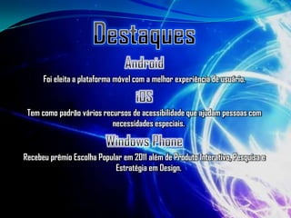 Foi eleita a plataforma móvel com a melhor experiência de usuário.


 Tem como padrão vários recursos de acessibilidade que ajudam pessoas com
                           necessidades especiais.


Recebeu prêmio Escolha Popular em 2011 além de Produto Interativo, Pesquisa e
                            Estratégia em Design.
 