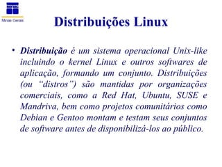 Distribuições Linux
• Distribuição é um sistema operacional Unix-like
  incluindo o kernel Linux e outros softwares de
  aplicação, formando um conjunto. Distribuições
  (ou “distros”) são mantidas por organizações
  comerciais, como a Red Hat, Ubuntu, SUSE e
  Mandriva, bem como projetos comunitários como
  Debian e Gentoo montam e testam seus conjuntos
  de software antes de disponibilizá-los ao público.
 