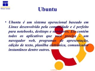 Ubuntu

• Ubuntu é um sistema operacional baseado em
  Linux desenvolvido pela comunidade e é perfeito
  para notebooks, desktops e servidores. Ele contém
  todos os aplicativos que você precisa - um
  navegador web, programas de apresentação,
  edição de texto, planilha eletrônica, comunicador
  instantâneo dentre outros.
 