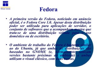 Fedora
• A primeira versão do Fedora, noticiado em anúncio
  oficial, é o Fedora Core 1.0. Apesar desta distribuição
  poder ser utilizada para aplicações de servidor, o
  conjunto de softwares que a acompanham mostra que
  trata-se de uma distribuição voltada para o uso
  doméstico ou de escritório.

• O ambiente de trabalho do Fedora é bastante similar
  ao do Ubuntu, já que ambas as distribuições são
  baseadas no GNOME (e, normalmente, utilizam
  versões bastante próximas do ambiente) e ambas
  utilizam o visual clássico, com duas barras.
 