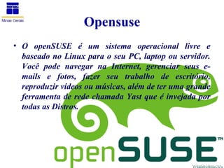 Opensuse
• O openSUSE é um sistema operacional livre e
  baseado no Linux para o seu PC, laptop ou servidor.
  Você pode navegar na Internet, gerenciar seus e-
  mails e fotos, fazer seu trabalho de escritório,
  reproduzir vídeos ou músicas, além de ter uma grande
  ferramenta de rede chamada Yast que é invejada por
  todas as Distros.
 