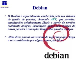 Debian
• O Debian é especialmente conhecido pelo seu sistema
  de gestão de pacotes, chamado APT, que permite:
  atualizações relativamente fáceis a partir de versões
  realmente antigas; instalações quase sem esforço de
  novos pacotes e remoções limpas dos pacotes antigos.

• Além disso possui um sistema de segurança que chega
  a ser considerado por alguns como psicótico..
 