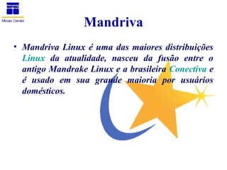 Mandriva
• Mandriva Linux é uma das maiores distribuições
  Linux da atualidade, nasceu da fusão entre o
  antigo Mandrake Linux e a brasileira Conectiva e
  é usado em sua grande maioria por usuários
  domésticos.
 
