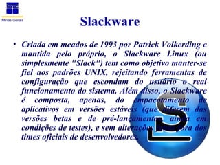 Slackware
• Criada em meados de 1993 por Patrick Volkerding e
  mantida pelo próprio, o Slackware Linux (ou
  simplesmente "Slack") tem como objetivo manter-se
  fiel aos padrões UNIX, rejeitando ferramentas de
  configuração que escondam do usuário o real
  funcionamento do sistema. Além disso, o Slackware
  é composta, apenas, do empacotamento de
  aplicativos em versões estáveis (que diferem das
  versões betas e de pré-lançamentos, ainda em
  condições de testes), e sem alterações feitas fora dos
  times oficiais de desenvolvedores.
 