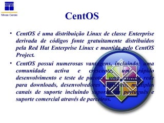 CentOS
• CentOS é uma distribuição Linux de classe Enterprise
  derivada de códigos fonte gratuitamente distribuídos
  pela Red Hat Enterprise Linux e mantida pelo CentOS
  Project.
• CentOS possui numerosas vantagens, incluindo: uma
  comunidade activa e crescente, um rápido
  desenvolvimento e teste de pacotes, uma extensa rede
  para downloads, desenvolvedores acessíveis, múltiplos
  canais de suporte incluindo suporte em português e
  suporte comercial através de parceiros.
 