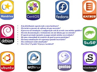 •   Esta distribuição suporta todo o meu hardware?
•   Ela inclui os pacotes de software de que necessito?
•   O processo de instalação e configuração está de acordo com minhas aptidões?
•   Ela tem documentação e treinamento em um idioma que eu entendo?
•   O suporte prestado (gratuito ou pago) atende minhas necessidades?
•   Há uma comunidade de usuários da qual eu possa participar?
•   Ela lança atualizações de segurança quando necessário?
•   Ela continuará sendo atualizada?
•   Ela é livre? É grátis? O preço é aceitável?
 