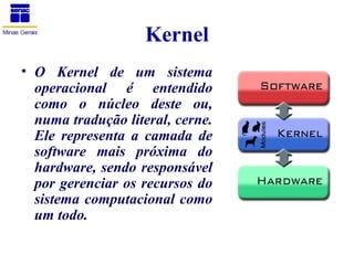 Kernel
• O Kernel de um sistema
  operacional é entendido
  como o núcleo deste ou,
  numa tradução literal, cerne.
  Ele representa a camada de
  software mais próxima do
  hardware, sendo responsável
  por gerenciar os recursos do
  sistema computacional como
  um todo.
 