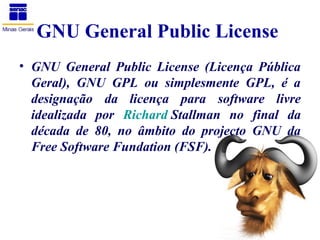 GNU General Public License
• GNU General Public License (Licença Pública
  Geral), GNU GPL ou simplesmente GPL, é a
  designação da licença para software livre
  idealizada por Richard Stallman no final da
  década de 80, no âmbito do projecto GNU da
  Free Software Fundation (FSF).
 
