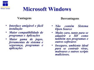 Microsoft Windows
        Vantagens                    Desvantagens

• Interface amigável e fácil   • Não contém Sistema
  instalação                     Open Source
• Maior compatibilidade de     • Muito caro, tanto para se
  programas e Aplicações         adquirir o SO como
• Maior gama de jogos,           também nos programas e
  ferramentas de sistema e       outros softwares
  segurança, programas e       • Inseguro, ambiente ideal
  aplicações                     para se contrair vírus,
                                 malwares e outros scripts
                                 maliciosos.
 