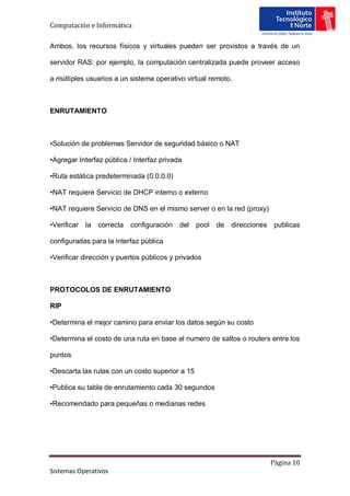 Computación e Informática

Ambos, los recursos físicos y virtuales pueden ser provistos a través de un

servidor RAS: por ejemplo, la computación centralizada puede proveer acceso

a múltiples usuarios a un sistema operativo virtual remoto.



ENRUTAMIENTO



•Solución de problemas Servidor de seguridad básico o NAT

•Agregar Interfaz pública / Interfaz privada

•Ruta estática predeterminada (0.0.0.0)

•NAT requiere Servicio de DHCP interno o externo

•NAT requiere Servicio de DNS en el mismo server o en la red (proxy)

•Verificar la   correcta   configuración   del pool de    direcciones publicas

configuradas para la interfaz pública

•Verificar dirección y puertos públicos y privados



PROTOCOLOS DE ENRUTAMIENTO

RIP

•Determina el mejor camino para enviar los datos según su costo

•Determina el costo de una ruta en base al numero de saltos o routers entre los

puntos

•Descarta las rutas con un costo superior a 15

•Publica su tabla de enrutamiento cada 30 segundos

•Recomendado para pequeñas o medianas redes




                                                                       Página 10
Sistemas Operativos
 