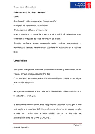 Computación e Informática

PROTOCOLOS DE ENRUTAMIENTO

OSPF

•Rendimiento eficiente para redes de gran tamaño

•Complejo de implementar y administrar

•No intercambia tablas de enrutamiento

•Crea y mantiene un mapa de la red que se actualiza al presentarse algún

cambio en la red (Base de datos de vínculos de estado)

•Permite   configurar   áreas,   agrupando   router   vecinos segmentando    y

reduciendo la cantidad de información que debe ser actualizada en el mapa de

la red



Características



RAS puede trabajar con diferentes plataformas hardware y adaptadores de red

y puede enrutar simultáneamente IP e IPX.

El enrutamiento podrá realizarse sobre líneas analógicas o sobre la Red Digital

de Servicios Integrados.



RAS permite al servidor actuar como servidor de acceso remoto a través de la

línea telefónica analógica.



El servicio de acceso remoto está integrado en Directorio Activo, por lo que

está sujeto a la seguridad definido en el mismo (directivas de acceso remoto,

bloqueo de cuentas ante accesos fallidos, soporte de protocolos de

autenticación como MS-CHAP y EAP, etc.).


                                                                     Página 11
Sistemas Operativos
 