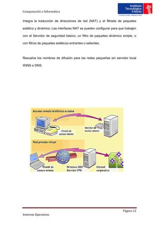 Computación e Informática

Integra la traducción de direcciones de red (NAT) y el filtrado de paquetes

estático y dinámico. Las interfaces NAT se pueden configurar para que trabajen

con el Servidor de seguridad básico, un filtro de paquetes dinámico simple, o

con filtros de paquetes estáticos entrantes o salientes.



Resuelve los nombres de difusión para las redes pequeñas sin servidor local

WINS o DNS.




                                                                    Página 12
Sistemas Operativos
 