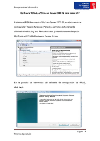 Computación e Informática

       Configurar RRAS en Windows Server 2008 R2 para hacer NAT



Instalado el RRAS en nuestro Windows Server 2008 R2, es el momento de

configurarlo y hacerlo funcionar. Para ello, abriremos la herramienta

administrativa Routing and Remote Access, y seleccionaremos la opción

Configure and Enable Routing and Remote Access.




En la pantalla de bienvenida del asistente de configuración de RRAS,

click Next.




                                                                        Página 13
Sistemas Operativos
 