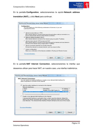 Computación e Informática

En la pantalla Configuration, seleccionaremos la opción Network address

translation (NAT), y click Next para continuar.




En la pantalla NAT Internet Connection, seleccionaremos la interfaz que

deseamos utilizar para hacer NAT, en nuestro caso, una interfaz inalámbrica.




                                                                     Página 14
Sistemas Operativos
 