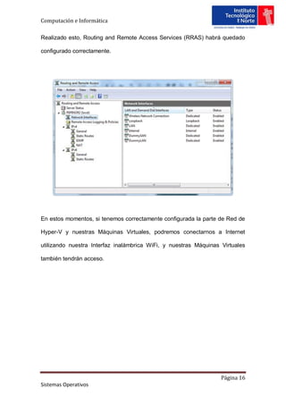 Computación e Informática

Realizado esto, Routing and Remote Access Services (RRAS) habrá quedado

configurado correctamente.




En estos momentos, si tenemos correctamente configurada la parte de Red de

Hyper-V y nuestras Máquinas Virtuales, podremos conectarnos a Internet

utilizando nuestra Interfaz inalámbrica WiFi, y nuestras Máquinas Virtuales

también tendrán acceso.




                                                                  Página 16
Sistemas Operativos
 