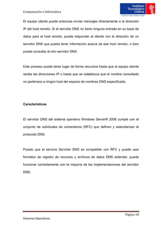 Computación e Informática

El equipo cliente puede entonces enviar mensajes directamente a la dirección

IP del host remoto. Si el servidor DNS no tiene ninguna entrada en su base de

datos para el host remoto, puede responder al cliente con la dirección de un

servidor DNS que pueda tener información acerca de ese host remoto, o bien

puede consultar al otro servidor DNS.



Este proceso puede tener lugar de forma recursiva hasta que el equipo cliente

reciba las direcciones IP o hasta que se establezca que el nombre consultado

no pertenece a ningún host del espacio de nombres DNS especificado.




Características



El servidor DNS del sistema operativo Windows Server® 2008 cumple con el

conjunto de solicitudes de comentarios (RFC) que definen y estandarizan el

protocolo DNS.



Puesto que el servicio Servidor DNS es compatible con RFC y puede usar

formatos de registro de recursos y archivos de datos DNS estándar, puede

funcionar correctamente con la mayoría de las implementaciones del servidor

DNS.




                                                                   Página 18
Sistemas Operativos
 