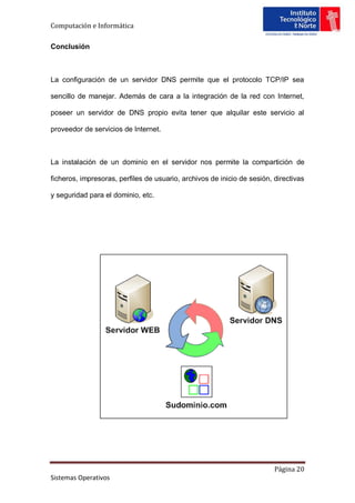 Computación e Informática

Conclusión



La configuración de un servidor DNS permite que el protocolo TCP/IP sea

sencillo de manejar. Además de cara a la integración de la red con Internet,

poseer un servidor de DNS propio evita tener que alquilar este servicio al

proveedor de servicios de Internet.



La instalación de un dominio en el servidor nos permite la compartición de

ficheros, impresoras, perfiles de usuario, archivos de inicio de sesión, directivas

y seguridad para el dominio, etc.




                                                                         Página 20
Sistemas Operativos
 