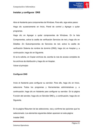 Computación e Informática


Instalar y configurar DNS



Abra el Asistente para componentes de Windows. Para ello, siga estos pasos:

Haga clic sucesivamente en Inicio, Panel de control y Agregar o quitar

programas.

Haga clic en Agregar o quitar componentes de Windows. En la lista

Componentes, active la casilla de verificación Servicios de red y haga clic en

Detalles .En Subcomponentes de Servicios de red, active la casilla de

verificación Sistema de nombre de dominio (DNS), haga clic en Aceptar y, a

continuación, haga clic en Siguiente.

Si se le solicita, en Copiar archivos de, escriba la ruta de acceso completa de

los archivos de distribución y haga clic en Aceptar.

Volver al principio



Configurar DNS



Inicie el Asistente para configurar su servidor. Para ello, haga clic en Inicio,

seleccione Todos los programas y Herramientas administrativas y, a

continuación, haga clic en Asistente para configurar su servidor. En la página

Función del servidor, haga clic en Servidor DNS y, a continuación, haga clic en

Siguiente.



En la página Resumen de las selecciones, vea y confirme las opciones que ha

seleccionado. Los elementos siguientes deben aparecer en esta página:

Instalar DNS

                                                                      Página 21
Sistemas Operativos
 