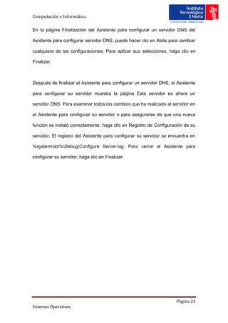 Computación e Informática

En la página Finalización del Asistente para configurar un servidor DNS del

Asistente para configurar servidor DNS, puede hacer clic en Atrás para cambiar

cualquiera de las configuraciones. Para aplicar sus selecciones, haga clic en

Finalizar.



Después de finalizar el Asistente para configurar un servidor DNS, el Asistente

para configurar su servidor muestra la página Este servidor es ahora un

servidor DNS. Para examinar todos los cambios que ha realizado al servidor en

el Asistente para configurar su servidor o para asegurarse de que una nueva

función se instaló correctamente, haga clic en Registro de Configuración de su

servidor. El registro del Asistente para configurar su servidor se encuentra en

%systemroot%DebugConfigure Server.log. Para cerrar el Asistente para

configurar su servidor, haga clic en Finalizar.




                                                                     Página 24
Sistemas Operativos
 