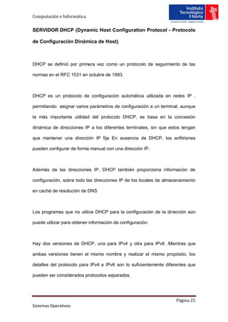 Computación e Informática


SERVIDOR DHCP (Dynamic Host Configuration Protocol - Protocolo

de Configuración Dinámica de Host)



DHCP se definió por primera vez como un protocolo de seguimiento de las

normas en el RFC 1531 en octubre de 1993.



DHCP es un protocolo de configuración automática utilizada en redes IP ,

permitiendo asignar varios parámetros de configuración a un terminal, aunque

la más importante utilidad del protocolo DHCP, se basa en la concesión

dinámica de direcciones IP a los diferentes terminales, sin que estos tengan

que mantener una dirección IP fija En ausencia de DHCP, los anfitriones

pueden configurar de forma manual con una dirección IP.



Además de las direcciones IP, DHCP también proporciona información de

configuración, sobre todo las direcciones IP de los locales de almacenamiento

en caché de resolución de DNS



Los programas que no utilice DHCP para la configuración de la dirección aún

puede utilizar para obtener información de configuración.



Hay dos versiones de DHCP, una para IPv4 y otra para IPv6 .Mientras que

ambas versiones tienen el mismo nombre y realizar el mismo propósito, los

detalles del protocolo para IPv4 e IPv6 son lo suficientemente diferentes que

pueden ser considerados protocolos separados.




                                                                    Página 25
Sistemas Operativos
 