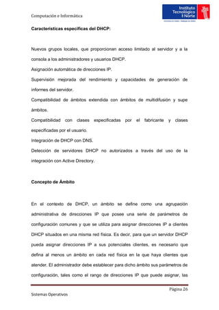 Computación e Informática

Características especificas del DHCP:



Nuevos grupos locales, que proporcionan acceso limitado al servidor y a la

consola a los administradores y usuarios DHCP.

Asignación automática de direcciones IP.

Supervisión mejorada del rendimiento y capacidades de generación de

informes del servidor.

Compatibilidad de ámbitos extendida con ámbitos de multidifusión y supe

ámbitos.

Compatibilidad   con     clases   especificadas   por   el   fabricante   y   clases

especificadas por el usuario.

Integración de DHCP con DNS.

Detección de servidores DHCP no autorizados a través del uso de la

integración con Active Directory.



Concepto de Ámbito




En el contexto de DHCP, un ámbito se define como una agrupación

administrativa de direcciones IP que posee una serie de parámetros de

configuración comunes y que se utiliza para asignar direcciones IP a clientes

DHCP situados en una misma red física. Es decir, para que un servidor DHCP

pueda asignar direcciones IP a sus potenciales clientes, es necesario que

defina al menos un ámbito en cada red física en la que haya clientes que

atender. El administrador debe establecer para dicho ámbito sus parámetros de

configuración, tales como el rango de direcciones IP que puede asignar, las


                                                                          Página 26
Sistemas Operativos
 